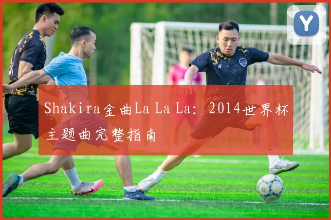 Shakira金曲La La La:2014世界杯主题曲完整指南
