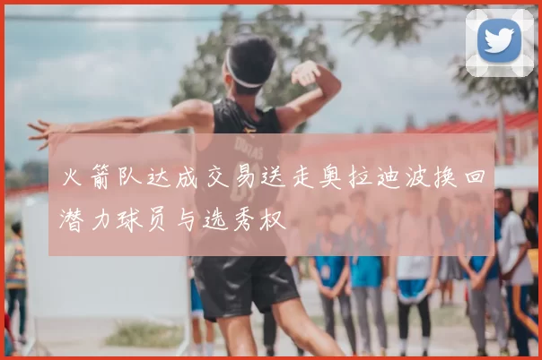 火箭队达成交易送走奥拉迪波换回潜力球员与选秀权