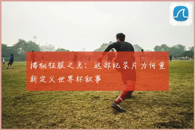 揭秘征服之光：这部纪录片为何重新定义世界杯叙事