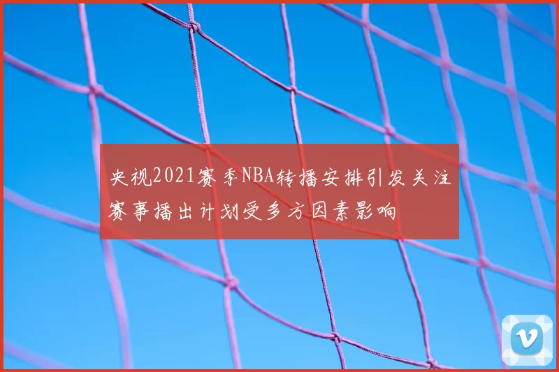 央视2021赛季NBA转播安排引发关注赛事播出计划受多方因素影响
