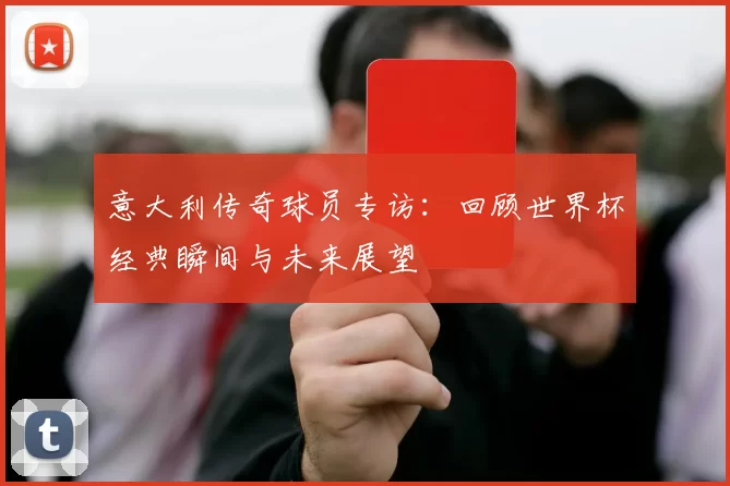 意大利传奇球员专访：回顾世界杯经典瞬间与未来展望