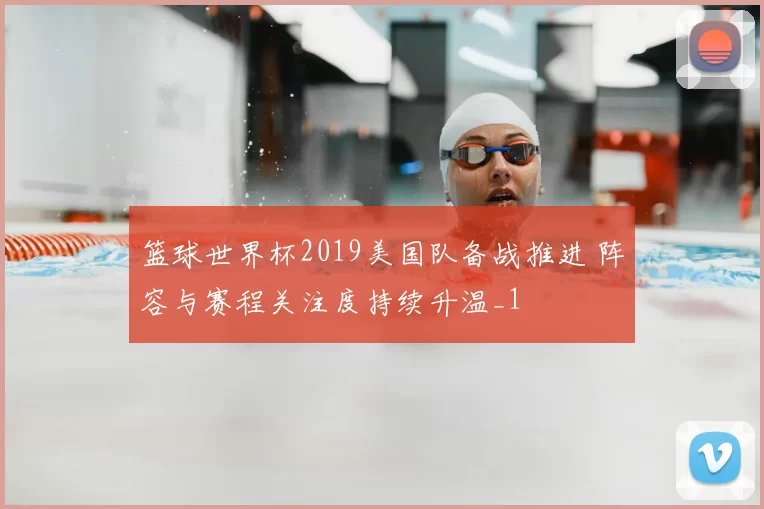 篮球世界杯2019美国队备战推进 阵容与赛程关注度持续升温_1