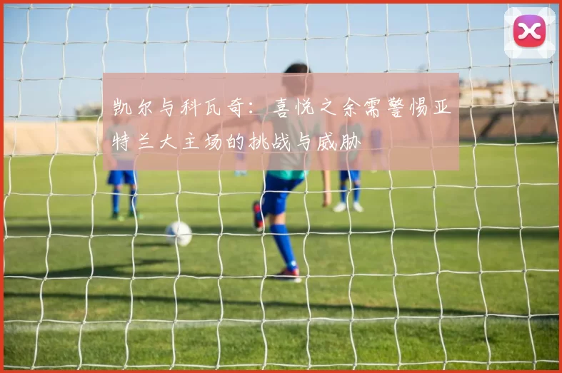 凯尔与科瓦奇:喜悦之余需警惕亚特兰大主场的挑战与威胁