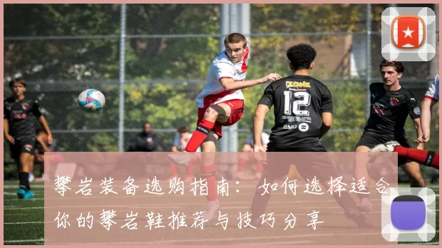 攀岩装备选购指南:如何选择适合你的攀岩鞋推荐与技巧分享