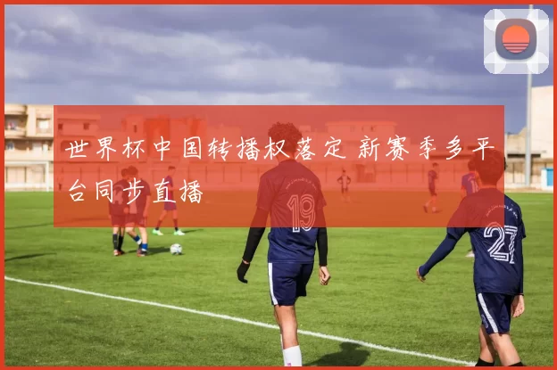 世界杯中国转播权落定 新赛季多平台同步直播