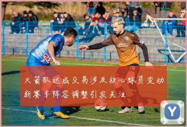 火箭队达成交易涉及核心球员变动新赛季阵容调整引发关注